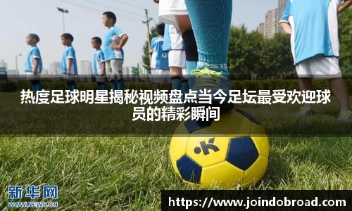 热度足球明星揭秘视频盘点当今足坛最受欢迎球员的精彩瞬间